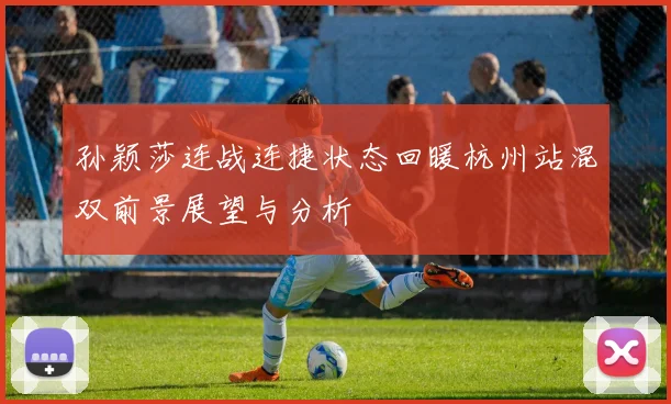 孙颖莎连战连捷状态回暖杭州站混双前景展望与分析
