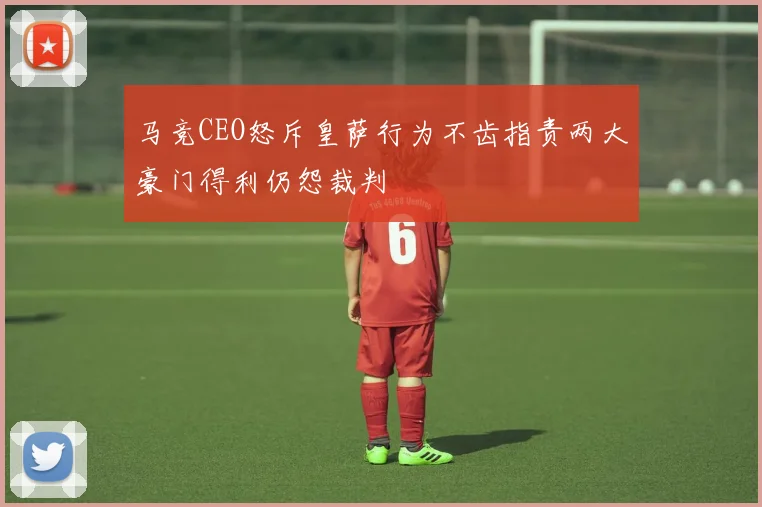 马竞CEO怒斥皇萨行为不齿指责两大豪门得利仍怨裁判